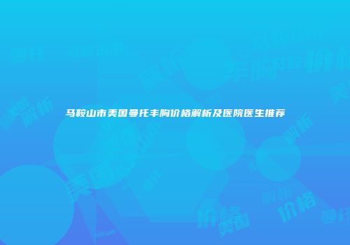 马鞍山市美国曼托丰胸价格解析及医院医生推荐
