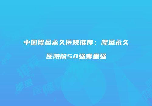 中国隆鼻永久医院推荐：隆鼻永久医院前50强哪里强