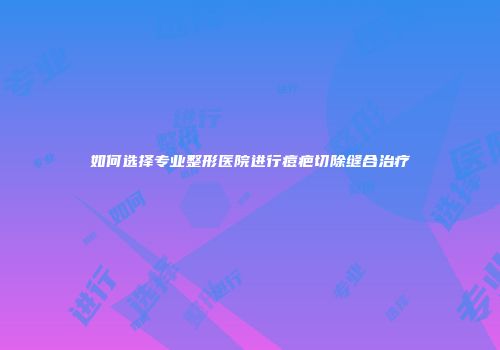 如何选择专业整形医院进行痘疤切除缝合治疗