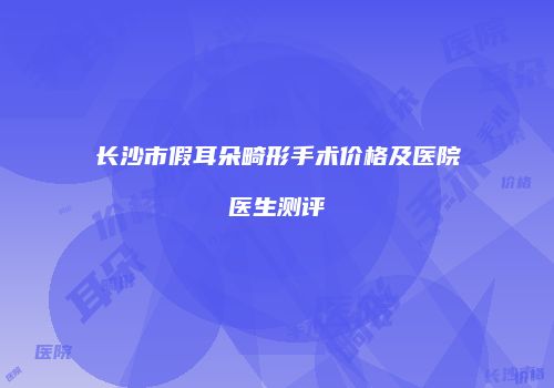 长沙市假耳朵畸形手术价格及医院医生测评