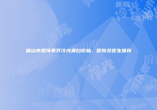保山市四环素牙冷光美白价格、医院及医生推荐