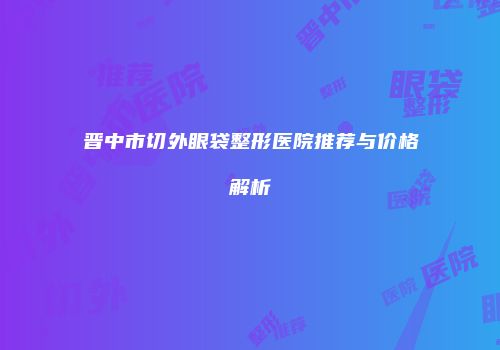 晋中市切外眼袋整形医院推荐与价格解析