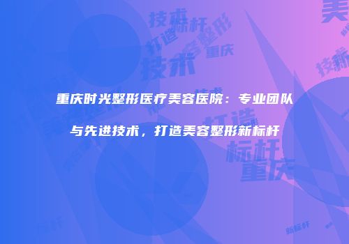 重庆时光整形医疗美容医院：专业团队与先进技术，打造美容整形新标杆