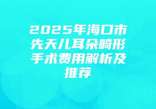 2025年海口市先天儿耳朵畸形手术费用解析及推荐
