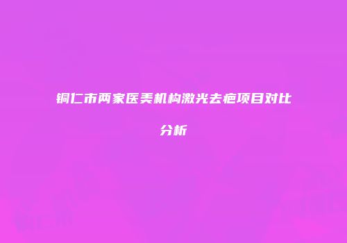 铜仁市两家医美机构激光去疤项目对比分析