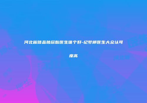 河北省臻品玻尿酸医生谁个好-纪梦柳医生大众认可度高