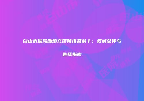 白山市玻尿酸填充医院排名前十：权威总评与选择指南