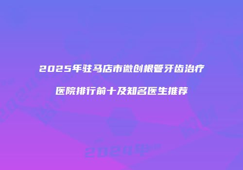 2025年驻马店市微创根管牙齿治疗医院排行前十及知名医生推荐