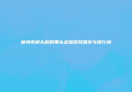 徐州市额头粉刺黑头去除医院推荐与排行榜
