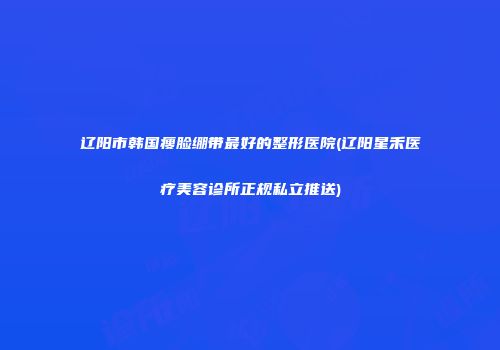 辽阳市韩国瘦脸绷带最好的整形医院(辽阳星禾医疗美容诊所正规私立推送)