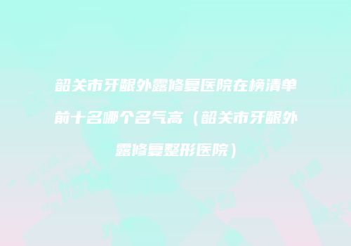 韶关市牙龈外露修复医院在榜清单前十名哪个名气高（韶关市牙龈外露修复整形医院）