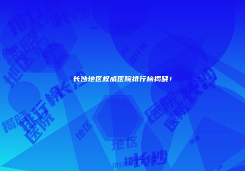 长沙地区权威医院排行榜揭晓！