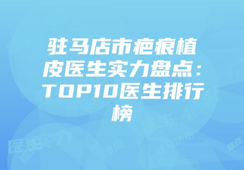 驻马店市疤痕植皮医生实力盘点：TOP10医生排行榜