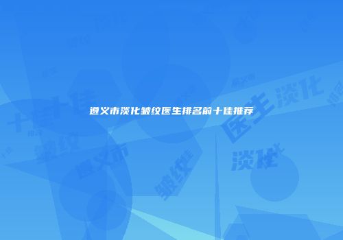 遵义市淡化皱纹医生排名前十佳推荐