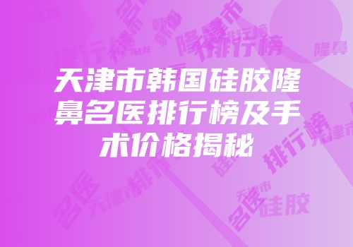 天津市韩国硅胶隆鼻名医排行榜及手术价格揭秘