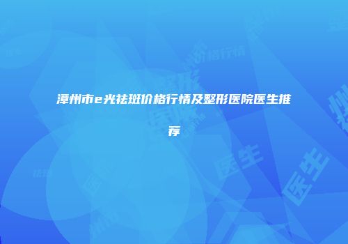 漳州市e光祛斑价格行情及整形医院医生推荐