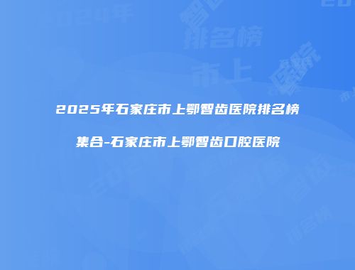 2025年石家庄市上鄂智齿医院排名榜集合-石家庄市上鄂智齿口腔医院