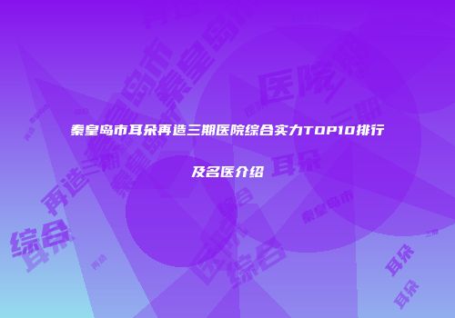 秦皇岛市耳朵再造三期医院综合实力TOP10排行及名医介绍