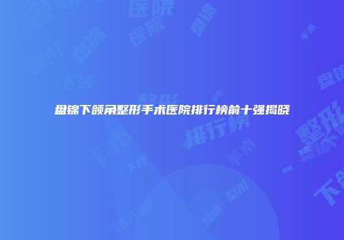 盘锦下颌角整形手术医院排行榜前十强揭晓