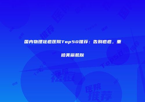 国内物理祛痘医院Top50推荐：告别痘痘，重拾美丽肌肤