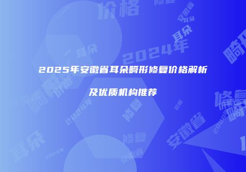 2025年安徽省耳朵畸形修复价格解析及优质机构推荐