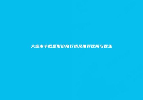 大连市丰脸整形价格行情及推荐医院与医生