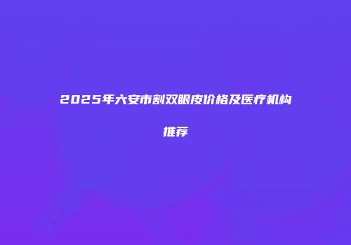 2025年六安市割双眼皮价格及医疗机构推荐