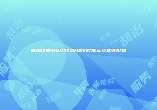 威海优质牙周刮治服务医院推荐及套餐价格