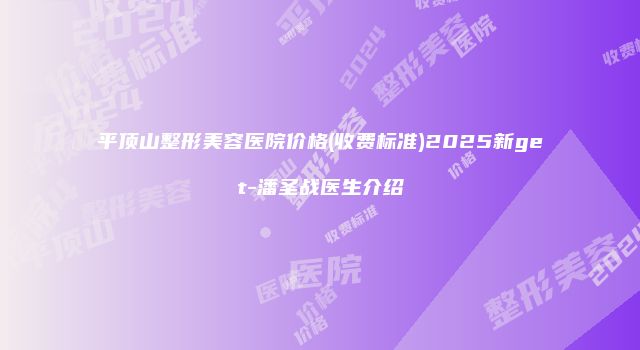 平顶山整形美容医院价格(收费标准)2025新get-潘圣战医生介绍