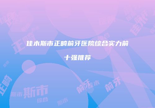 佳木斯市正畸前牙医院综合实力前十强推荐