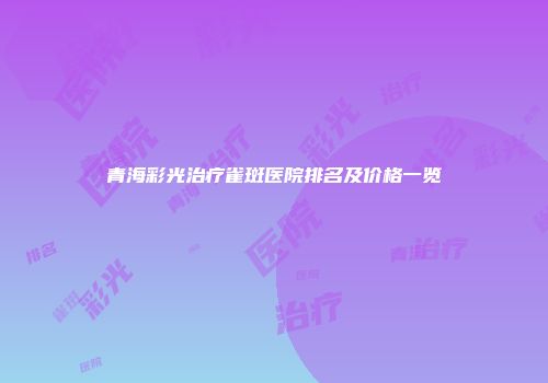 青海彩光治疗雀斑医院排名及价格一览