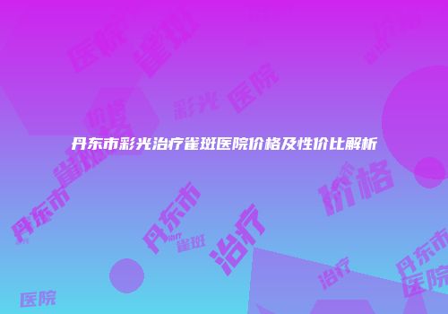 丹东市彩光治疗雀斑医院价格及性价比解析