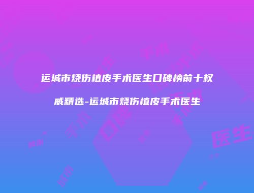 运城市烧伤植皮手术医生口碑榜前十权威精选-运城市烧伤植皮手术医生