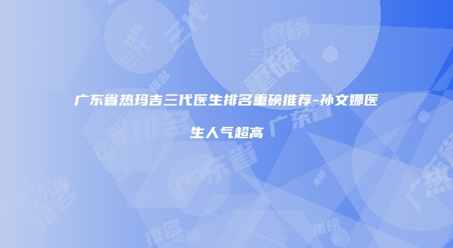 广东省热玛吉三代医生排名重磅推荐-孙文娜医生人气超高