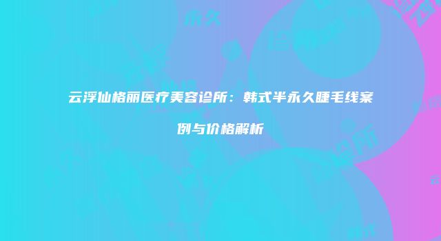 云浮仙格丽医疗美容诊所：韩式半永久睫毛线案例与价格解析