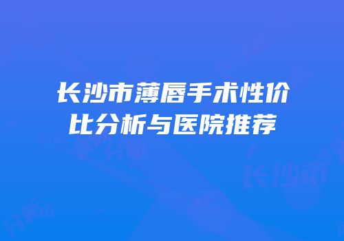 长沙市薄唇手术性价比分析与医院推荐