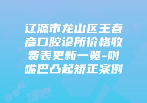 辽源市龙山区王春彦口腔诊所价格收费表更新一览-附嘴巴凸起矫正案例