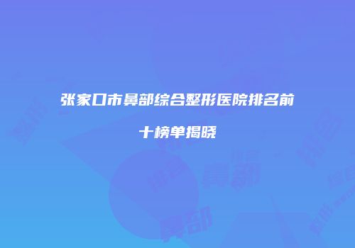 张家口市鼻部综合整形医院排名前十榜单揭晓