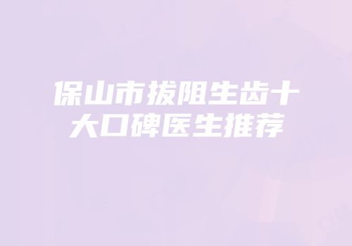 保山市拔阻生齿十大口碑医生推荐