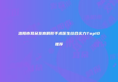 洛阳市耳朵发育畸形手术医生综合实力Top10推荐