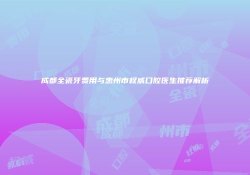 成都全瓷牙费用与惠州市权威口腔医生推荐解析