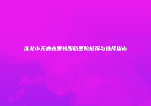 淮北市无痕去眼袋脂肪医院推荐与选择指南