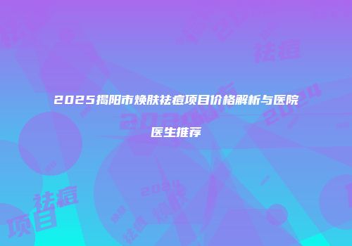 2025揭阳市焕肤祛痘项目价格解析与医院医生推荐