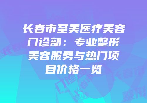 长春市至美医疗美容门诊部：专业整形美容服务与热门项目价格一览