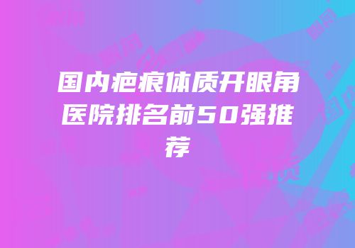 国内疤痕体质开眼角医院排名前50强推荐