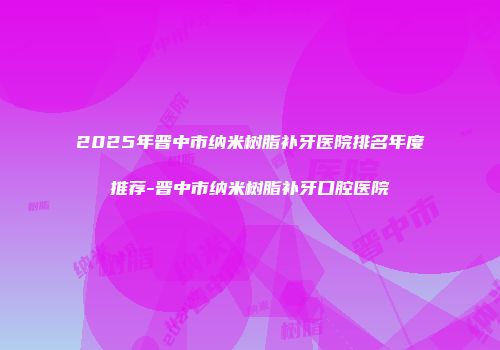 2025年晋中市纳米树脂补牙医院排名年度推荐-晋中市纳米树脂补牙口腔医院