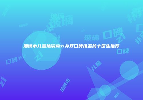 淄博市儿童玻璃离zi补牙口碑排名前十医生推荐