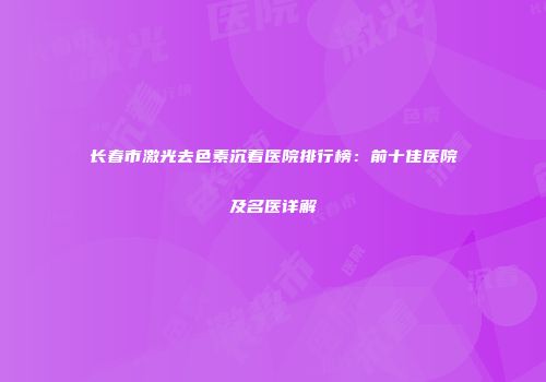 长春市激光去色素沉着医院排行榜：前十佳医院及名医详解