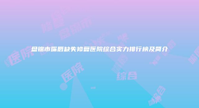 盘锦市嘴唇缺失修复医院综合实力排行榜及简介
