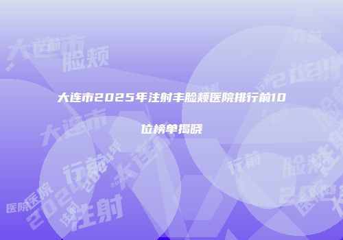 大连市2025年注射丰脸颊医院排行前10位榜单揭晓